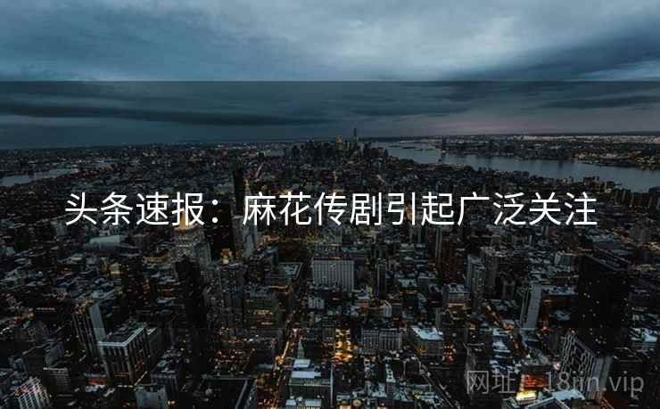 头条速报：麻花传剧引起广泛关注