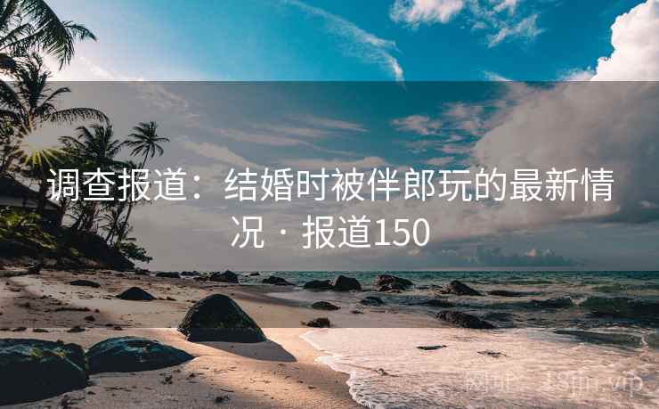 调查报道：结婚时被伴郎玩的最新情况 · 报道150