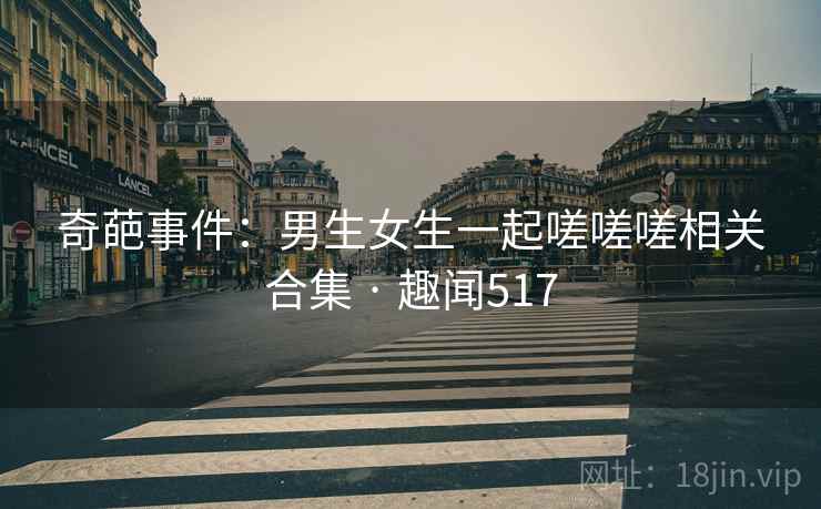奇葩事件：男生女生一起嗟嗟嗟相关合集 · 趣闻517