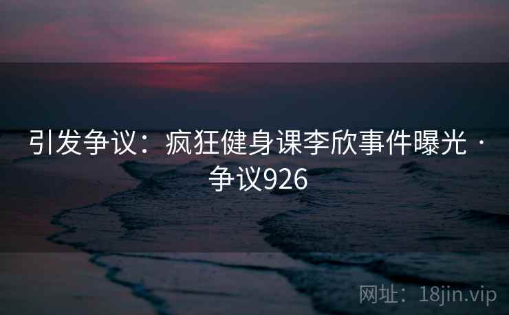 引发争议：疯狂健身课李欣事件曝光 · 争议926