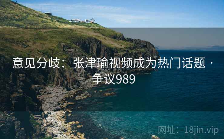 意见分歧：张津瑜视频成为热门话题 · 争议989