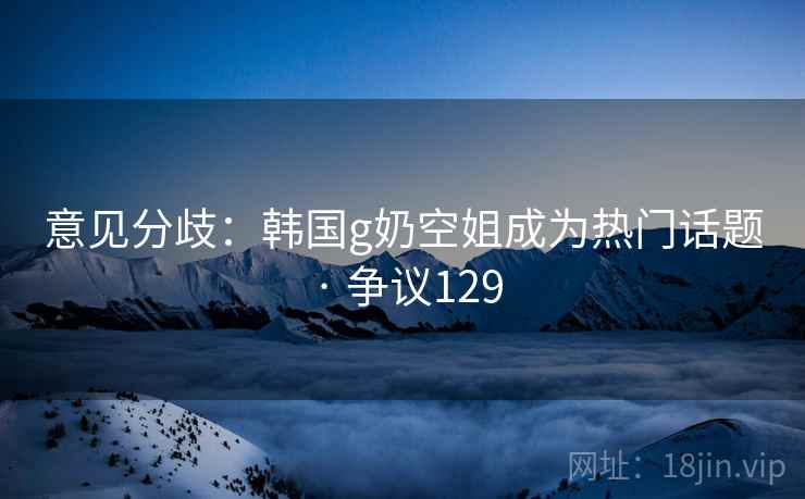 意见分歧：韩国g奶空姐成为热门话题 · 争议129
