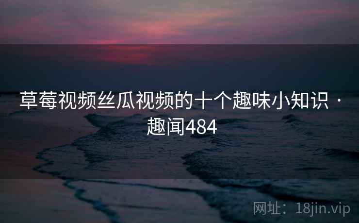 草莓视频丝瓜视频的十个趣味小知识 · 趣闻484