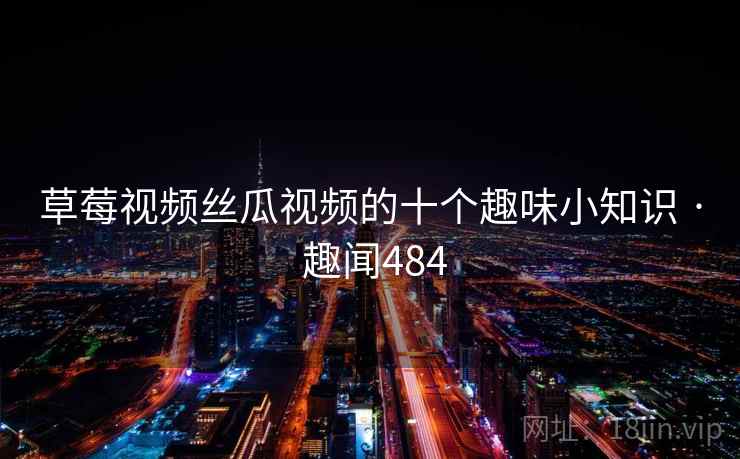 草莓视频丝瓜视频的十个趣味小知识 · 趣闻484