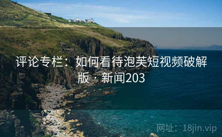 评论专栏：如何看待泡芙短视频破解版 · 新闻203