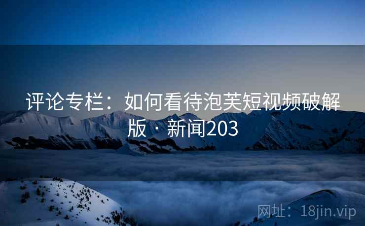 评论专栏：如何看待泡芙短视频破解版 · 新闻203
