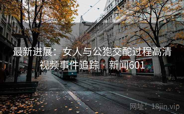 最新进展:女人与公狍交酡过程高清视频事件追踪 · 新闻601
