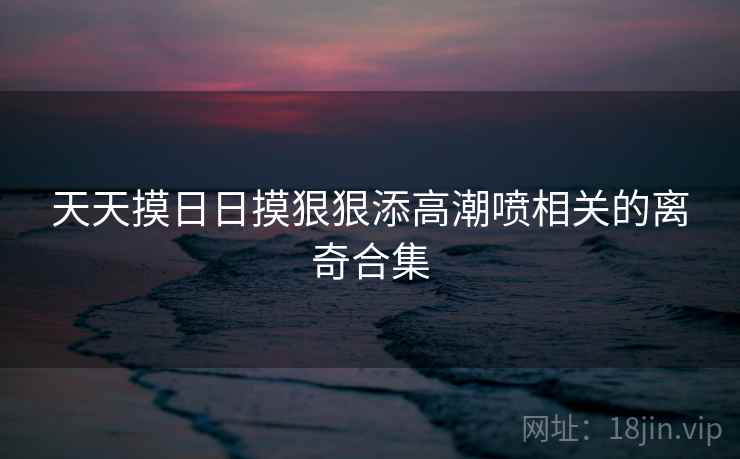 天天摸日日摸狠狠添高潮喷相关的离奇合集