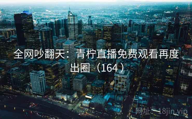 全网吵翻天：青柠直播免费观看再度出圈（164 ）