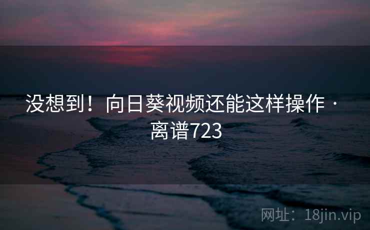没想到！向日葵视频还能这样操作 · 离谱723